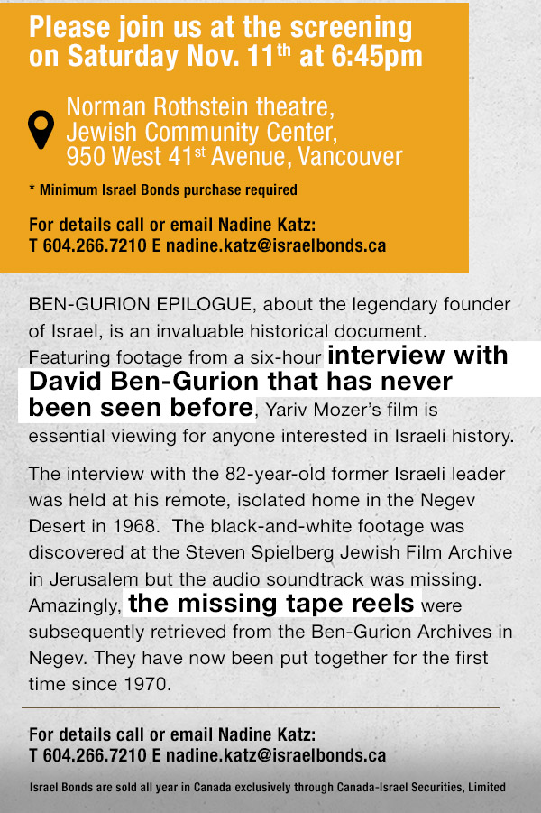 ISRAEL BONDS proudly supports Vancouver Jewish Film Centre 2017 Festival and is privileged to showcase: Ben-Gurion: Epilogue (Documentary � Israel). Please join us at the screening on Sunday Nov. 5th at 6:45pm (Minimum Israel Bonds purchase required) For details call or email Nadine Katz: T 604.266.7210 E nadine.katz@israelbonds.ca Israel Bonds are sold all year in Canada exclusively through Canada-Israel Securities, Limited
